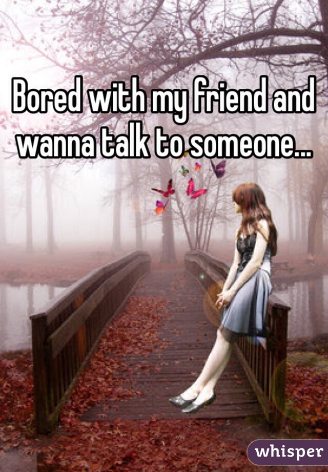Bored with my friend and wanna talk to someone... 