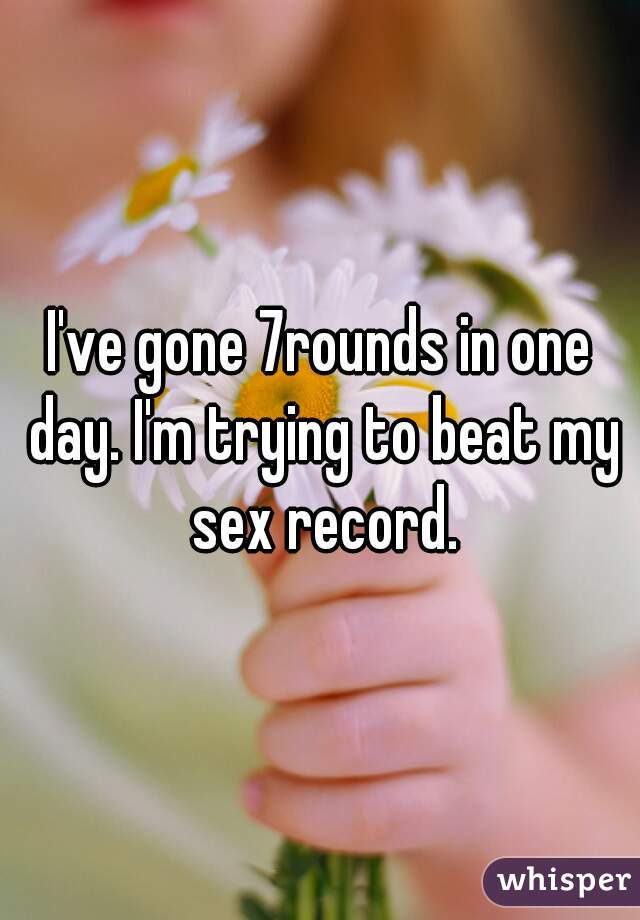 I've gone 7rounds in one day. I'm trying to beat my sex record.