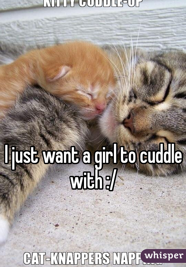 I just want a girl to cuddle with :/