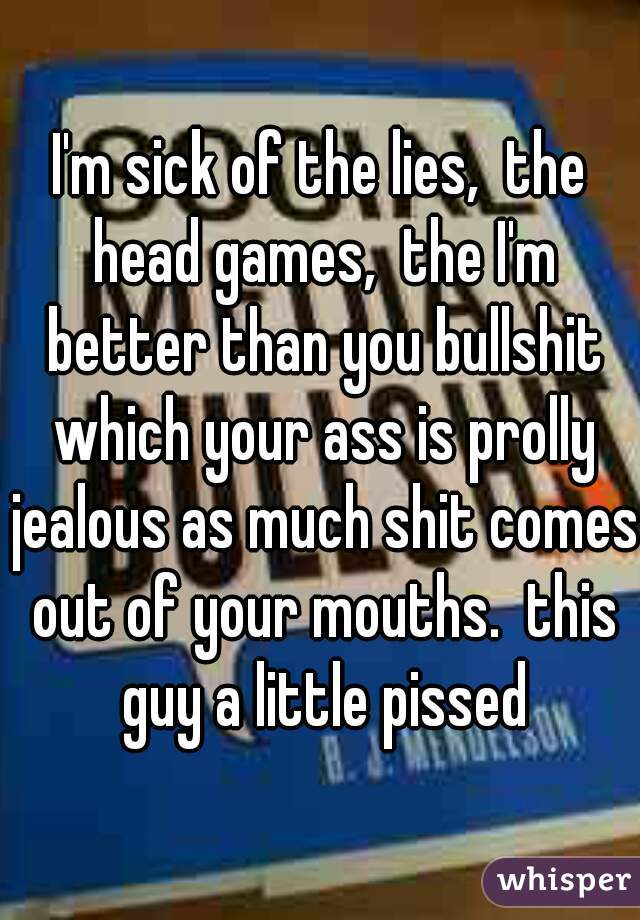 I'm sick of the lies,  the head games,  the I'm better than you bullshit which your ass is prolly jealous as much shit comes out of your mouths.  this guy a little pissed