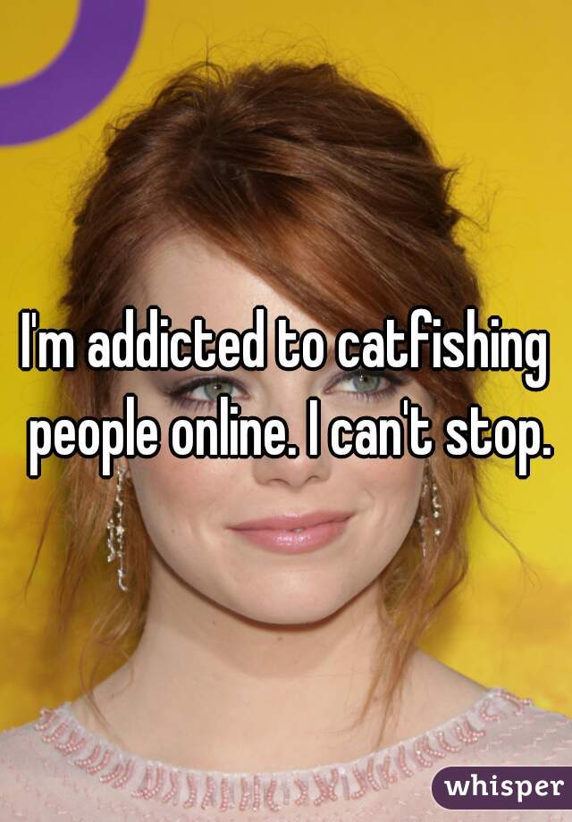 I'm addicted to catfishing people online. I can't stop.