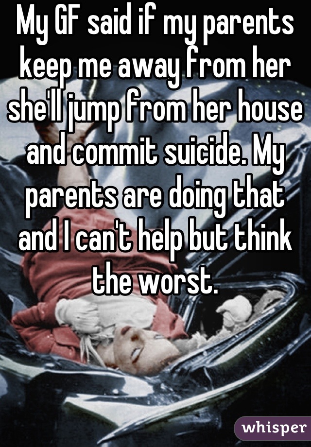 My GF said if my parents keep me away from her she'll jump from her house and commit suicide. My parents are doing that and I can't help but think the worst.