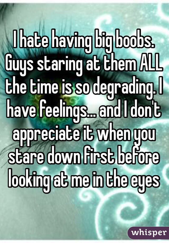 I hate having big boobs. Guys staring at them ALL the time is so degrading. I have feelings... and I don't appreciate it when you stare down first before looking at me in the eyes
