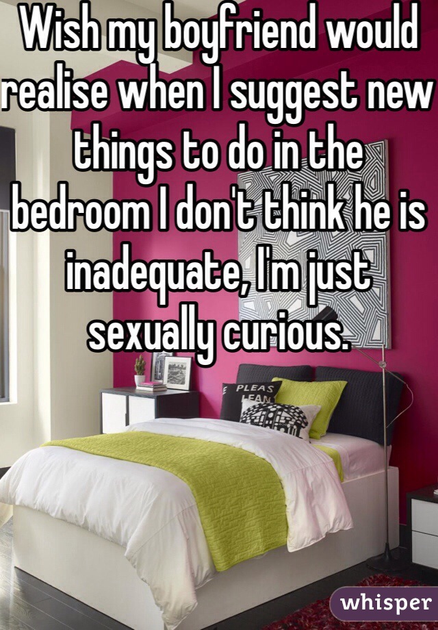 Wish my boyfriend would realise when I suggest new things to do in the bedroom I don't think he is inadequate, I'm just sexually curious.