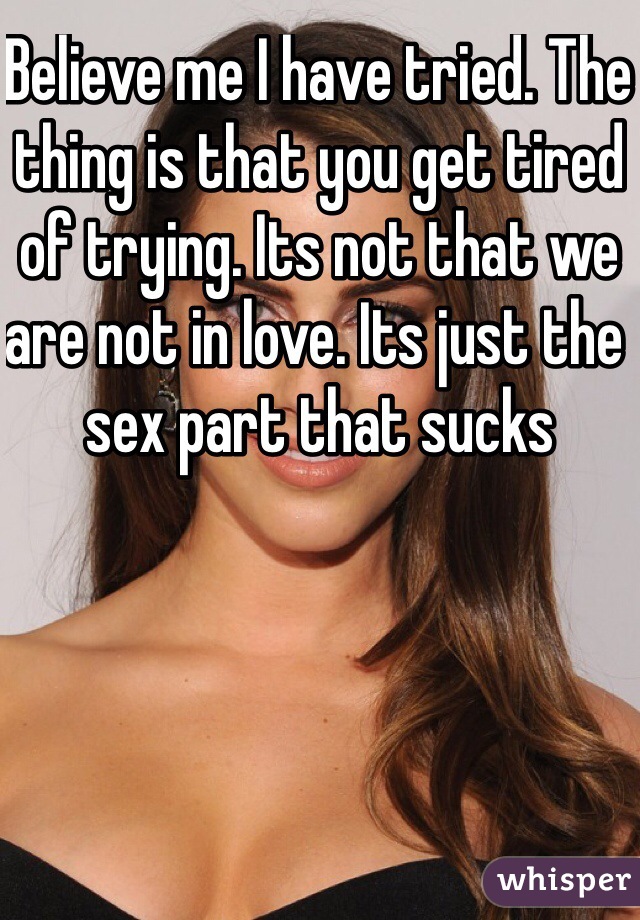 Believe me I have tried. The thing is that you get tired of trying. Its not that we are not in love. Its just the sex part that sucks