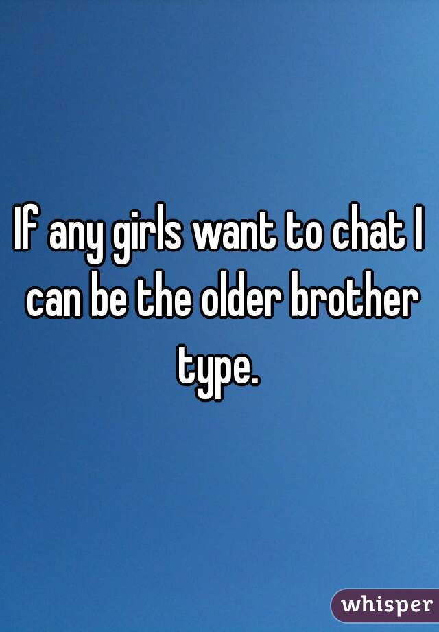 If any girls want to chat I can be the older brother type. 