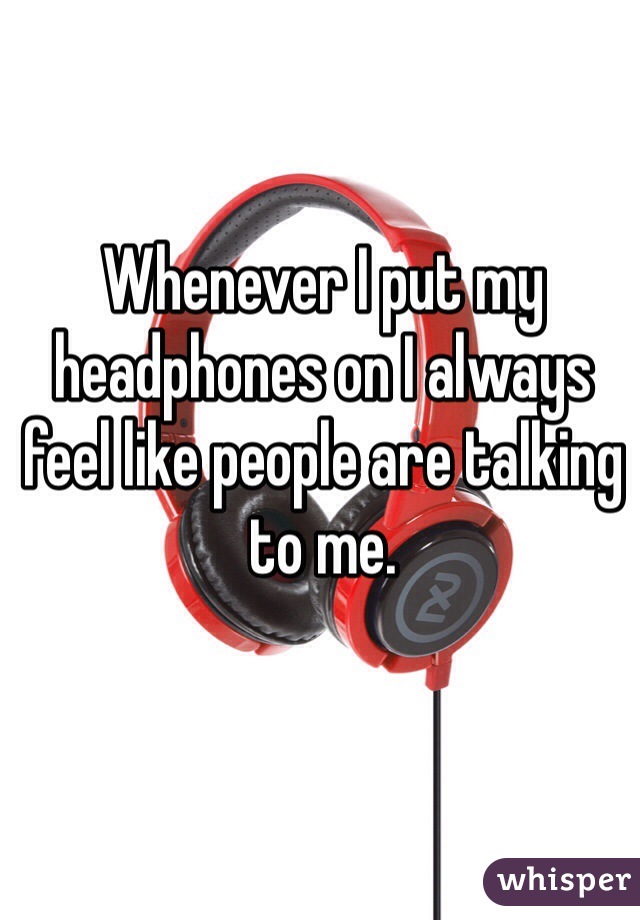 Whenever I put my headphones on I always feel like people are talking to me. 