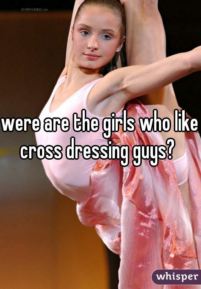 were are the girls who like cross dressing guys?  