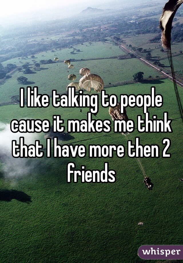 I like talking to people cause it makes me think that I have more then 2 friends