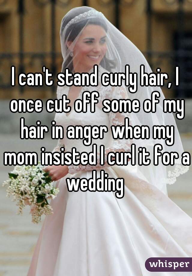 I can't stand curly hair, I once cut off some of my hair in anger when my mom insisted I curl it for a wedding 