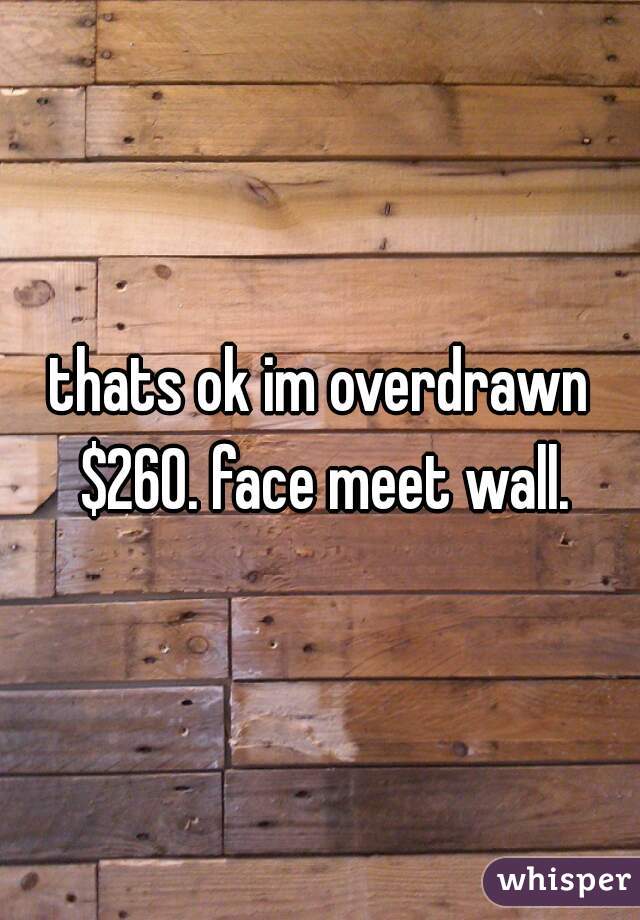thats ok im overdrawn $260. face meet wall.