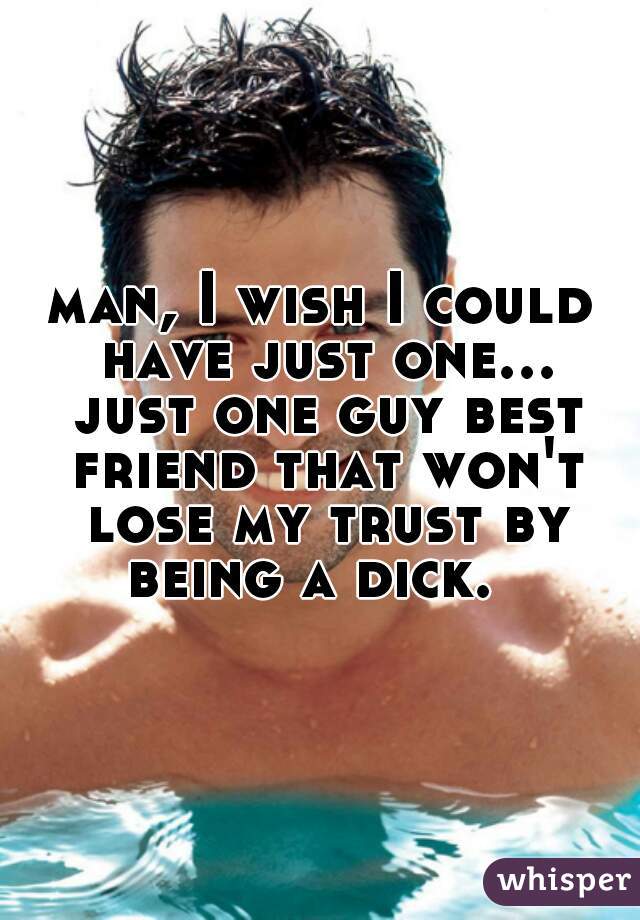 man, I wish I could have just one... just one guy best friend that won't lose my trust by being a dick.  