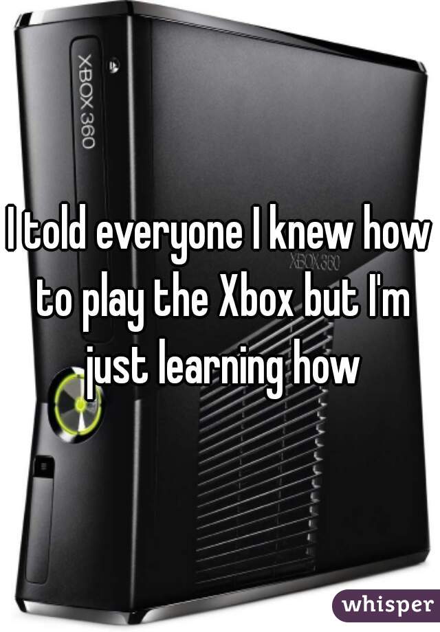 I told everyone I knew how to play the Xbox but I'm just learning how