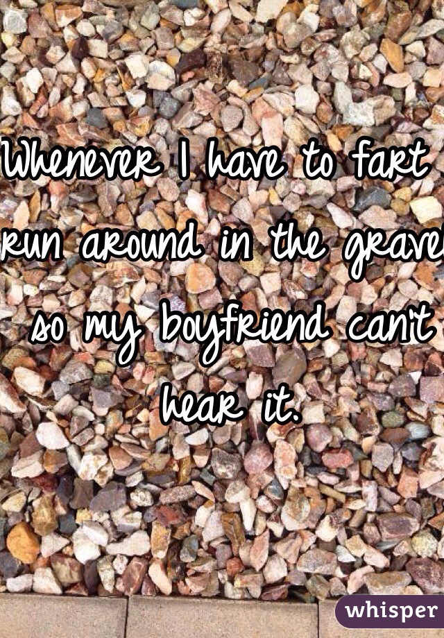 Whenever I have to fart I run around in the gravel so my boyfriend can't hear it. 