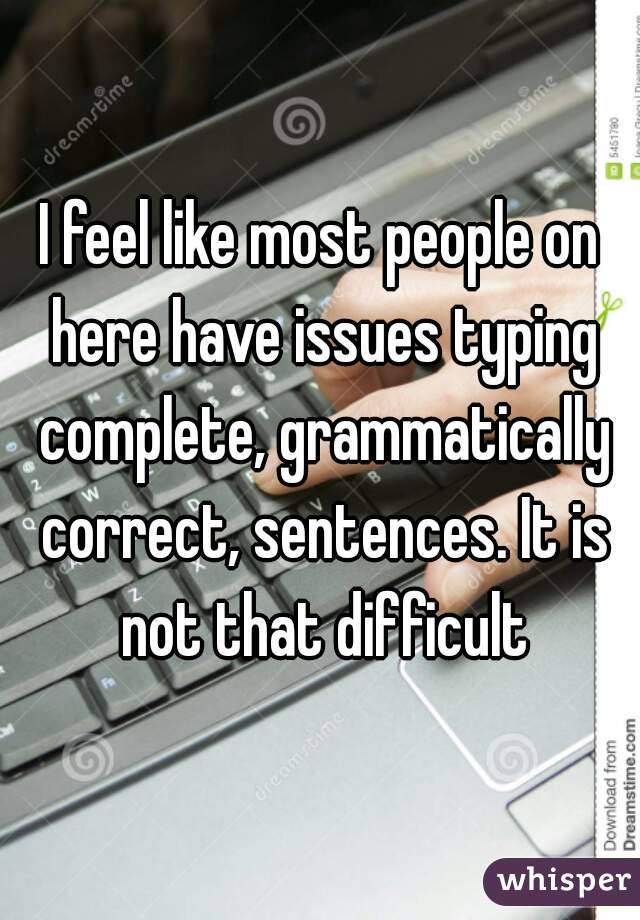 I feel like most people on here have issues typing complete, grammatically correct, sentences. It is not that difficult