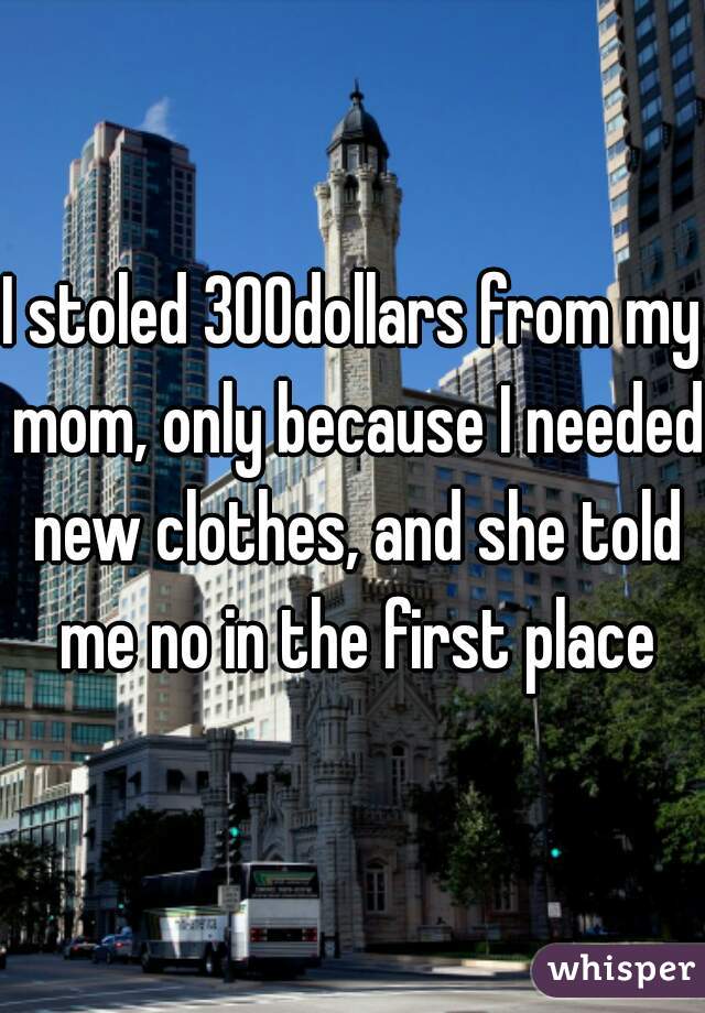I stoled 300dollars from my mom, only because I needed new clothes, and she told me no in the first place