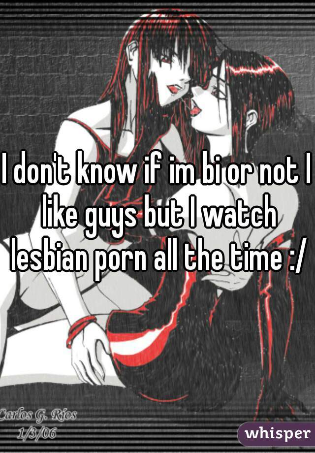 I don't know if im bi or not I like guys but I watch lesbian porn all the time :/