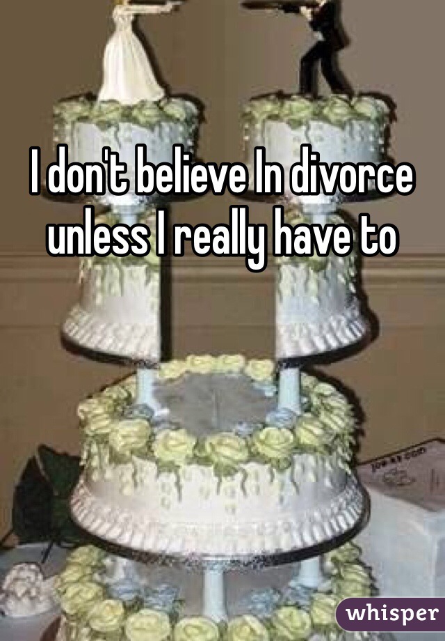 I don't believe In divorce unless I really have to 