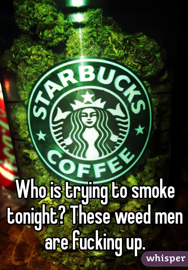 Who is trying to smoke tonight? These weed men are fucking up.