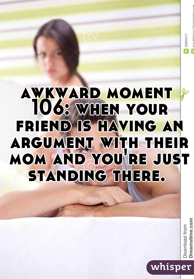 awkward moment 106: when your friend is having an argument with their mom and you're just standing there. 