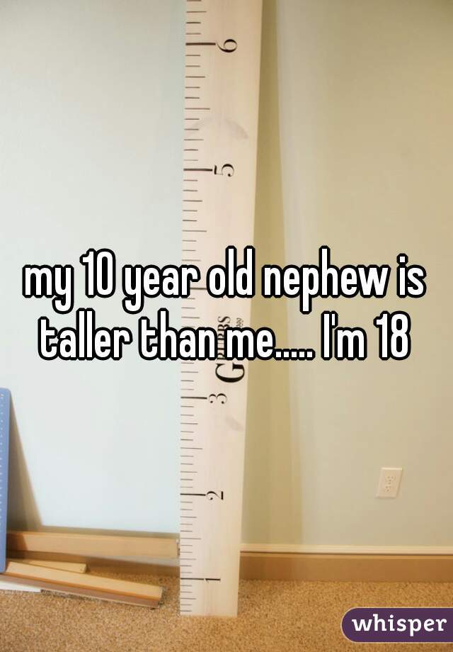 my 10 year old nephew is taller than me..... I'm 18 