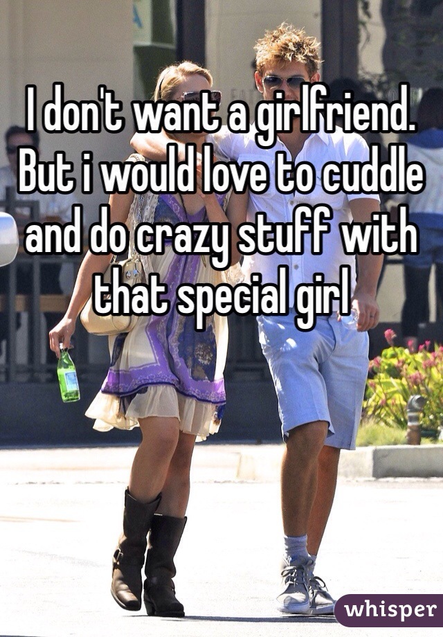 I don't want a girlfriend. But i would love to cuddle and do crazy stuff with that special girl
