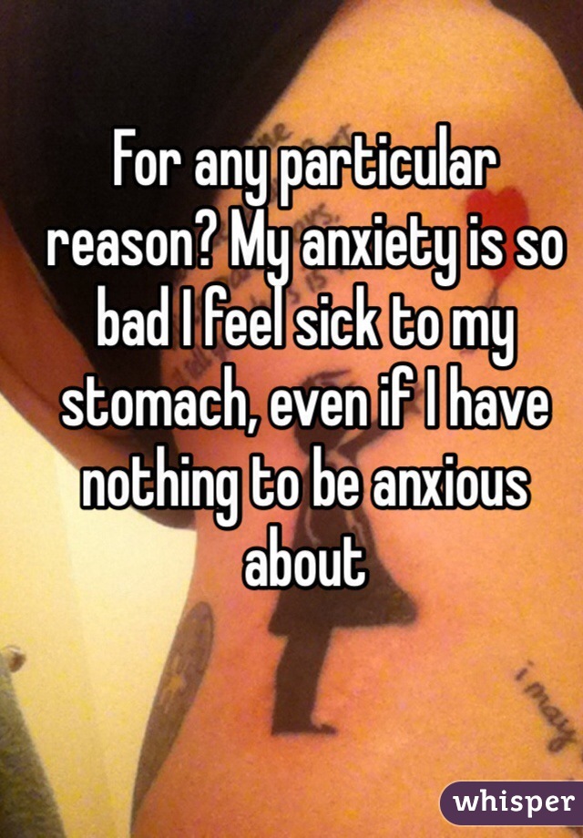 For any particular reason? My anxiety is so bad I feel sick to my stomach, even if I have nothing to be anxious about 