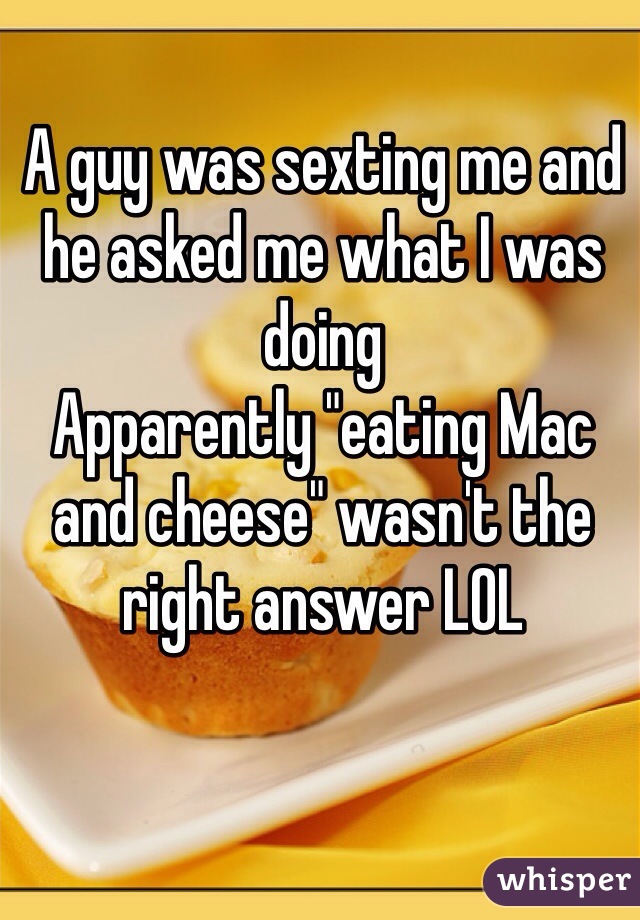 A guy was sexting me and he asked me what I was doing
Apparently "eating Mac and cheese" wasn't the right answer LOL