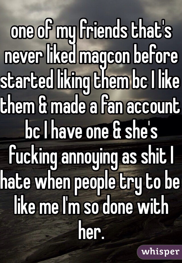 one of my friends that's never liked magcon before started liking them bc I like them & made a fan account bc I have one & she's fucking annoying as shit I hate when people try to be like me I'm so done with her. 