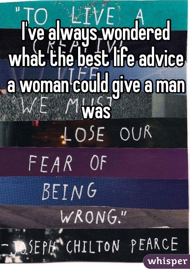 I've always wondered what the best life advice a woman could give a man was