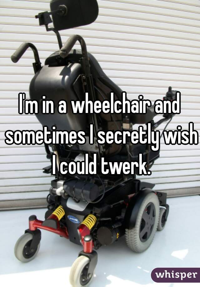 I'm in a wheelchair and sometimes I secretly wish I could twerk.