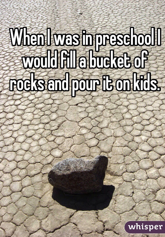 When I was in preschool I would fill a bucket of rocks and pour it on kids.