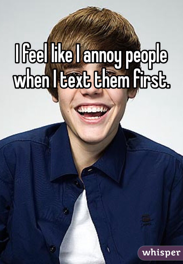 I feel like I annoy people when I text them first.