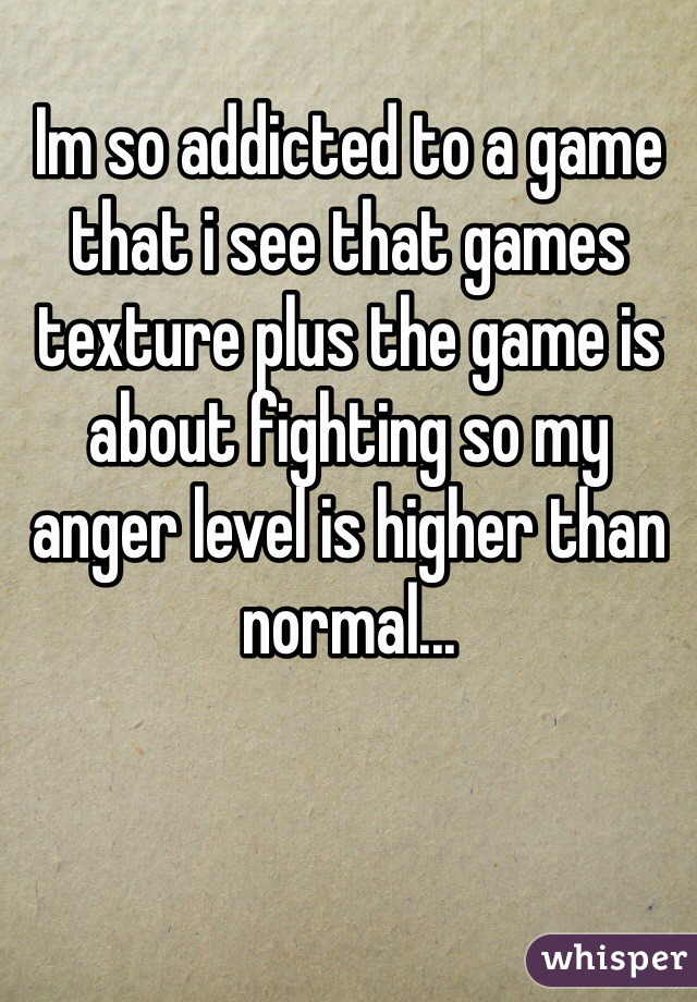 Im so addicted to a game that i see that games texture plus the game is about fighting so my anger level is higher than normal...