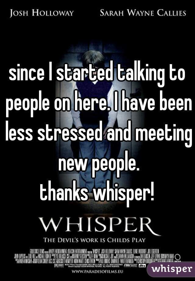since I started talking to people on here. I have been less stressed and meeting new people.
thanks whisper!