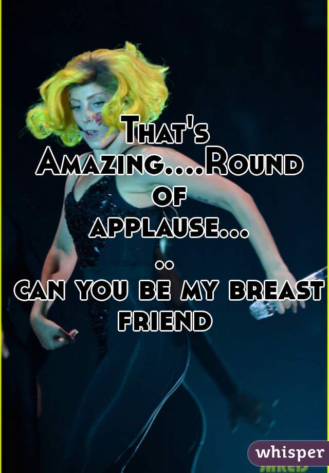 That's Amazing....Round of applause.....
 can you be my breast friend 
