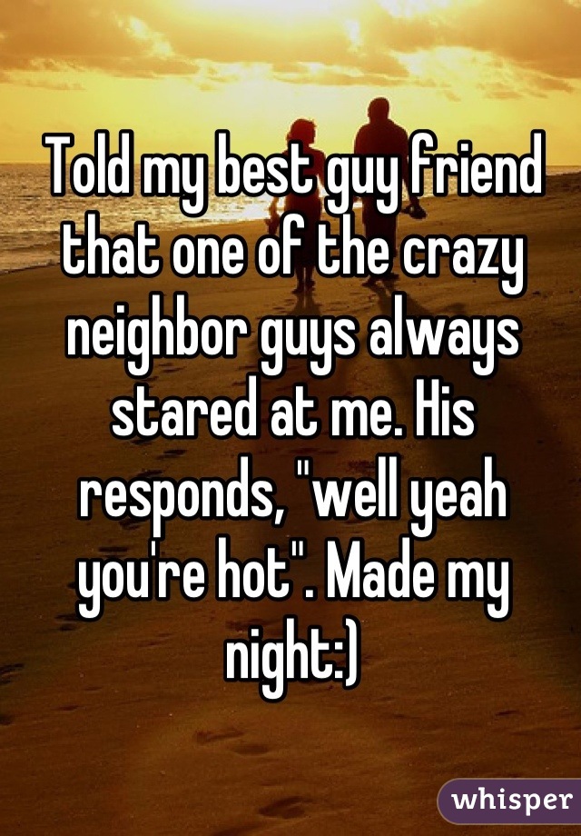 Told my best guy friend that one of the crazy neighbor guys always stared at me. His responds, "well yeah you're hot". Made my night:)