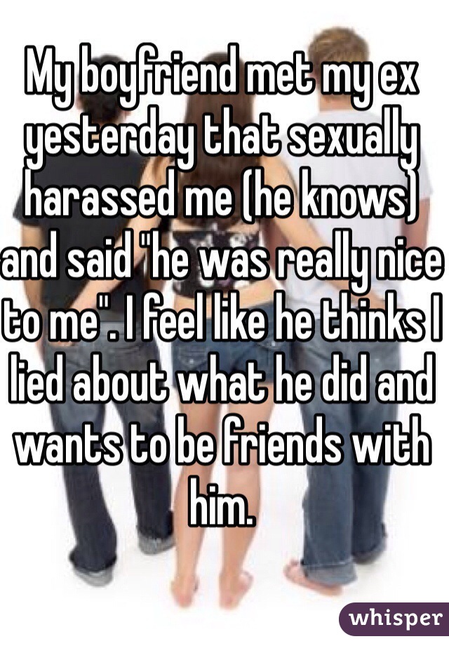 My boyfriend met my ex yesterday that sexually harassed me (he knows) and said "he was really nice to me". I feel like he thinks I lied about what he did and wants to be friends with him. 
