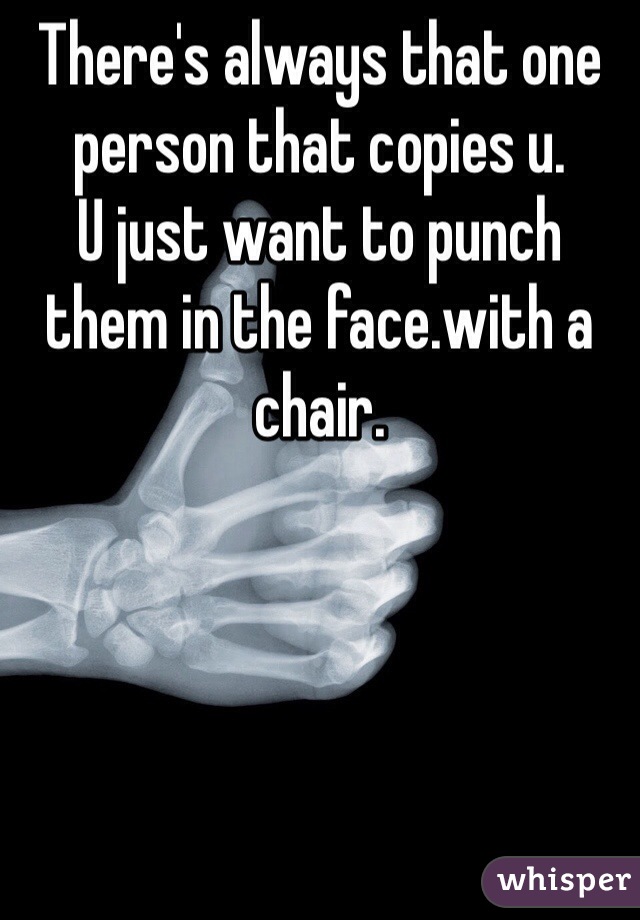 There's always that one person that copies u.
U just want to punch them in the face.with a chair.