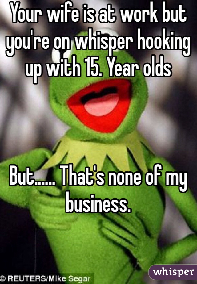 Your wife is at work but you're on whisper hooking up with 15. Year olds 



But...... That's none of my business.