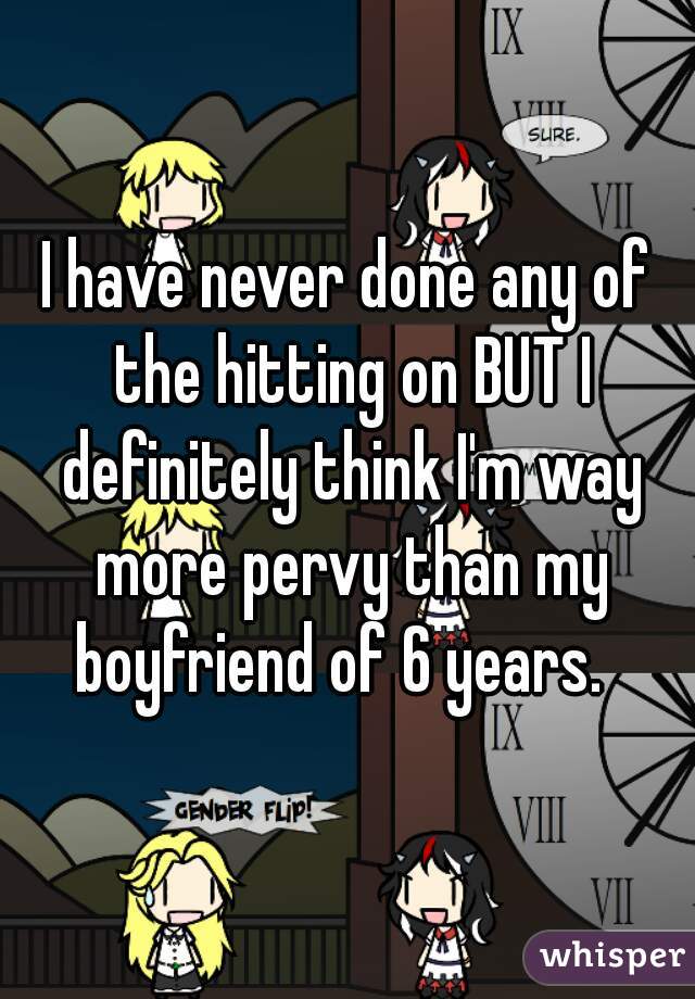 I have never done any of the hitting on BUT I definitely think I'm way more pervy than my boyfriend of 6 years.  