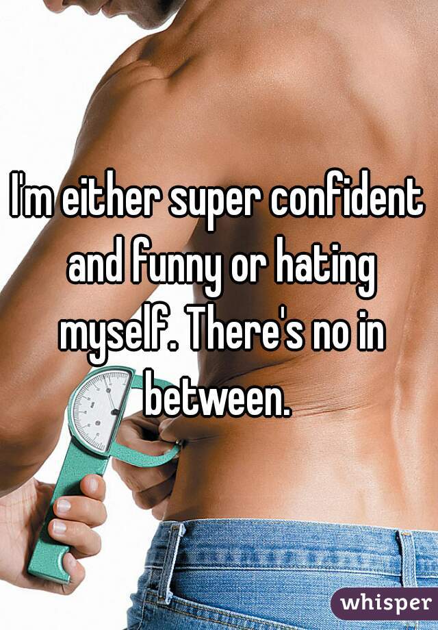 I'm either super confident and funny or hating myself. There's no in between. 