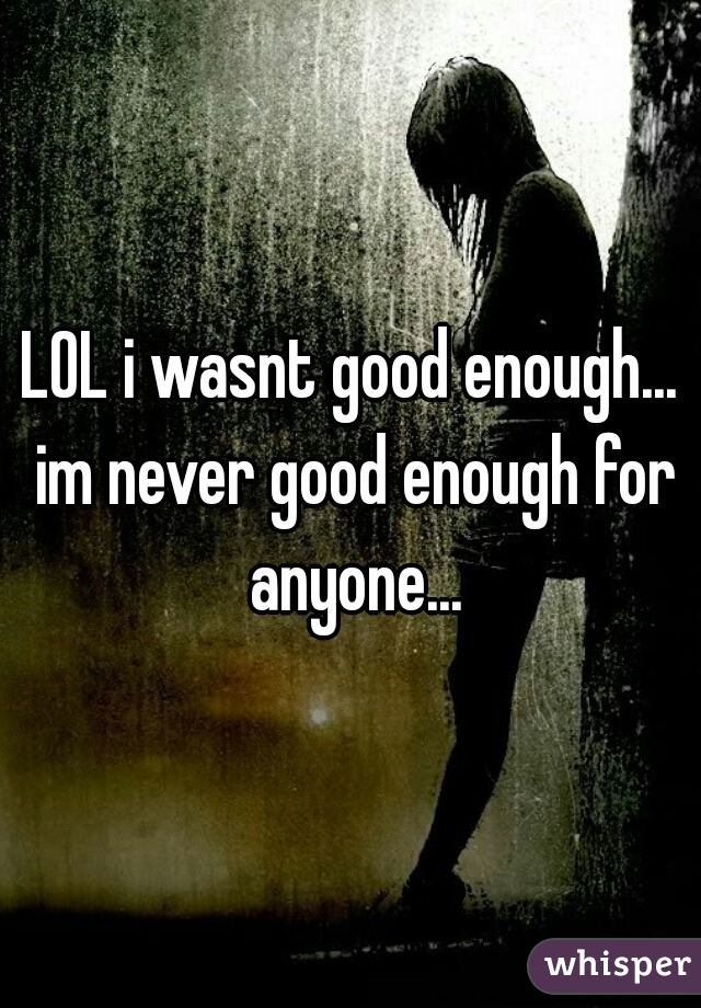 LOL i wasnt good enough... im never good enough for anyone...