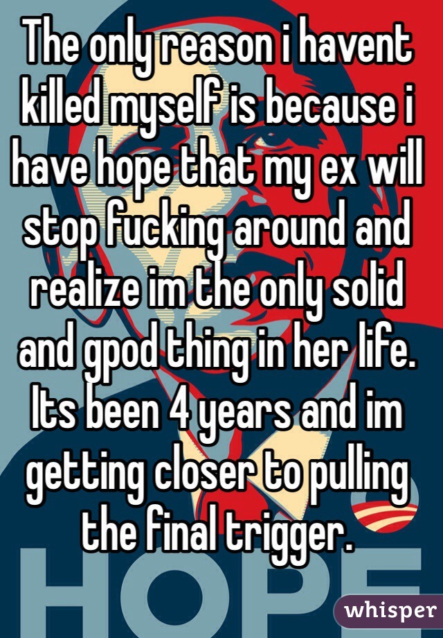 The only reason i havent killed myself is because i have hope that my ex will stop fucking around and realize im the only solid and gpod thing in her life. Its been 4 years and im getting closer to pulling the final trigger.