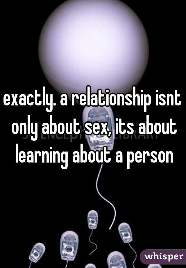 exactly. a relationship isnt only about sex, its about learning about a person