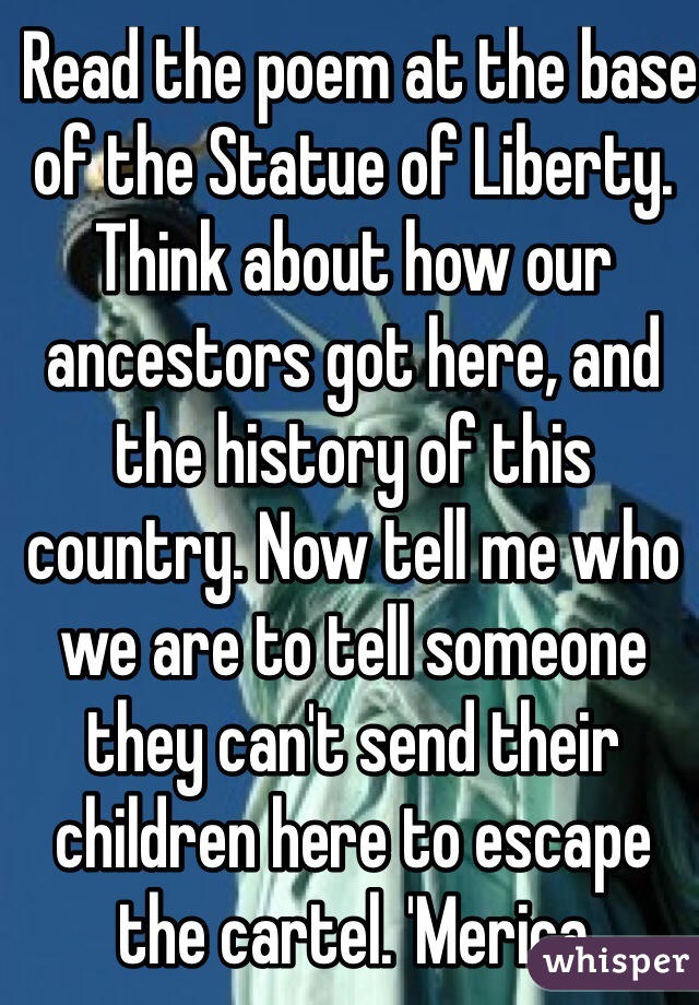  Read the poem at the base of the Statue of Liberty. Think about how our ancestors got here, and the history of this country. Now tell me who we are to tell someone they can't send their children here to escape the cartel. 'Merica