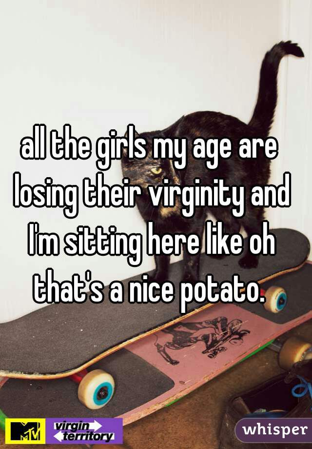 all the girls my age are losing their virginity and I'm sitting here like oh that's a nice potato. 