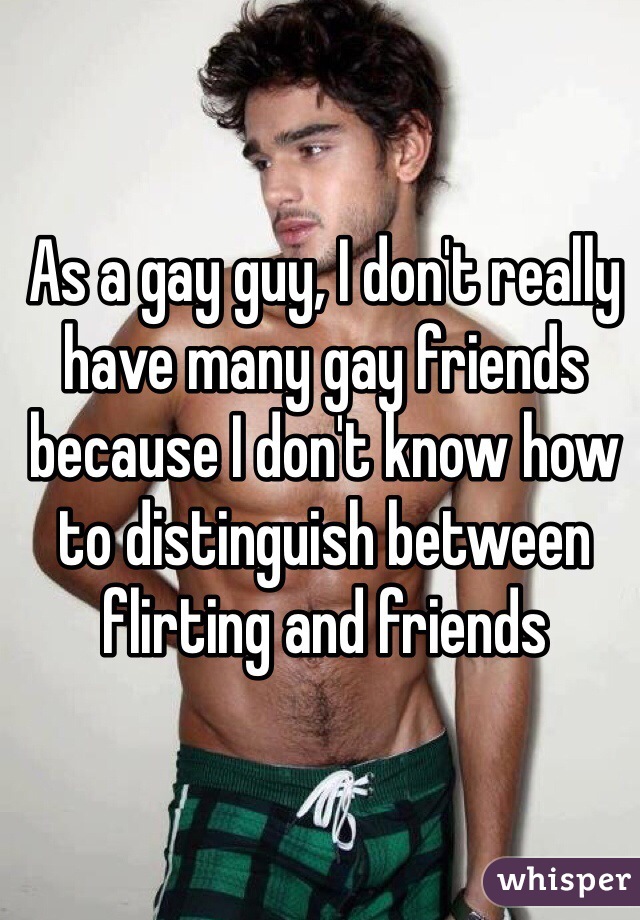 As a gay guy, I don't really have many gay friends because I don't know how to distinguish between flirting and friends 