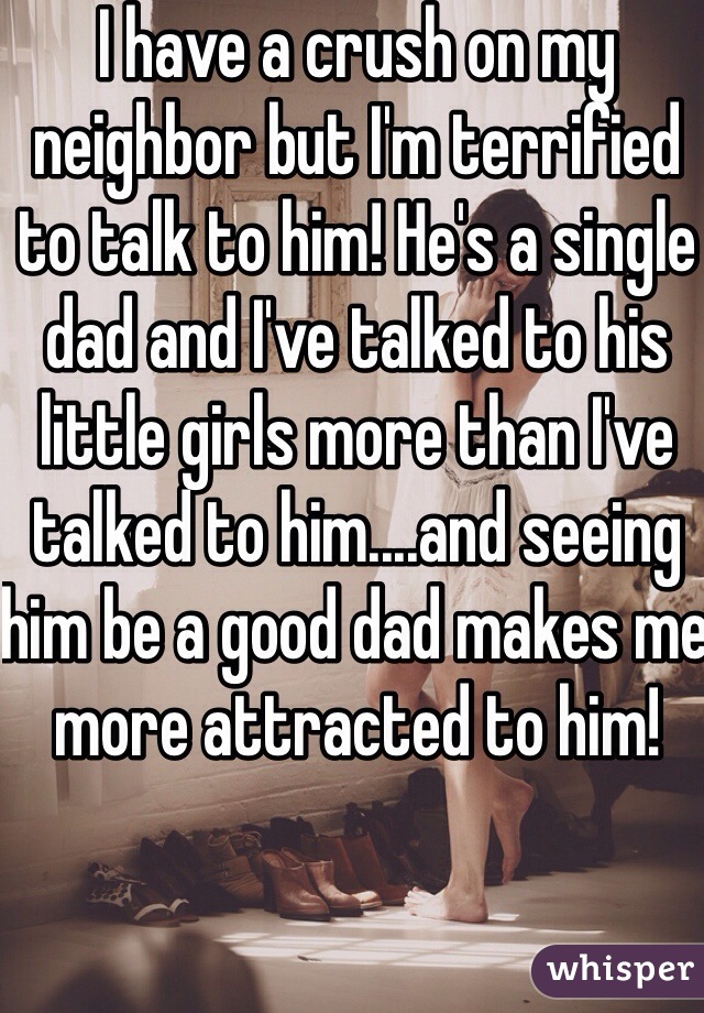 I have a crush on my neighbor but I'm terrified to talk to him! He's a single dad and I've talked to his little girls more than I've talked to him....and seeing him be a good dad makes me more attracted to him!