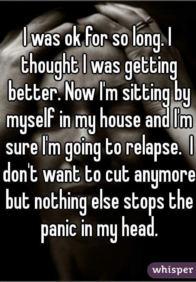 I was ok for so long. I thought I was getting better. Now I'm sitting by myself in my house and I'm sure I'm going to relapse.  I don't want to cut anymore but nothing else stops the panic in my head.